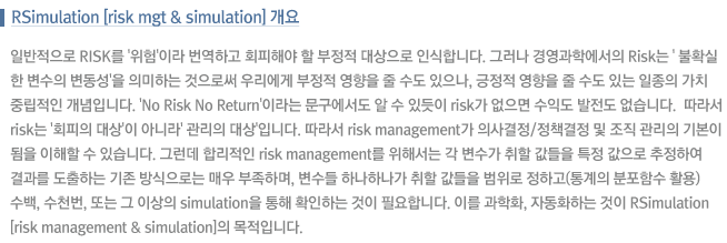Ϲ RISK ''̶ ϰ ȸؾ    νմϴ. ׷ 濵п RISK 'Ȯ  ' ǹϴ ν 츮     ,     ִ  ġ ߸ Դϴ. 'No Risk No Return'̶    ֵ RISK  ͵  ϴ.  RISK 'ȸ ' ƴ϶ ' 'Դϴ.  RISK Management ǻ/å    ӱ⺻    ֽϴ. ׷ ո RISK Management ؼ     Ư  Ͽ  ϴ  δ ſ ϸ  ϳϳ    ϰ( Լ Ȱ)  õ Ǵ  ̻ Simulation  Ȯϴ  ʿմϴ. ̸ ȭ, ڵȭϴ  RSimulation(Risk Management & Simulation) Դϴ.